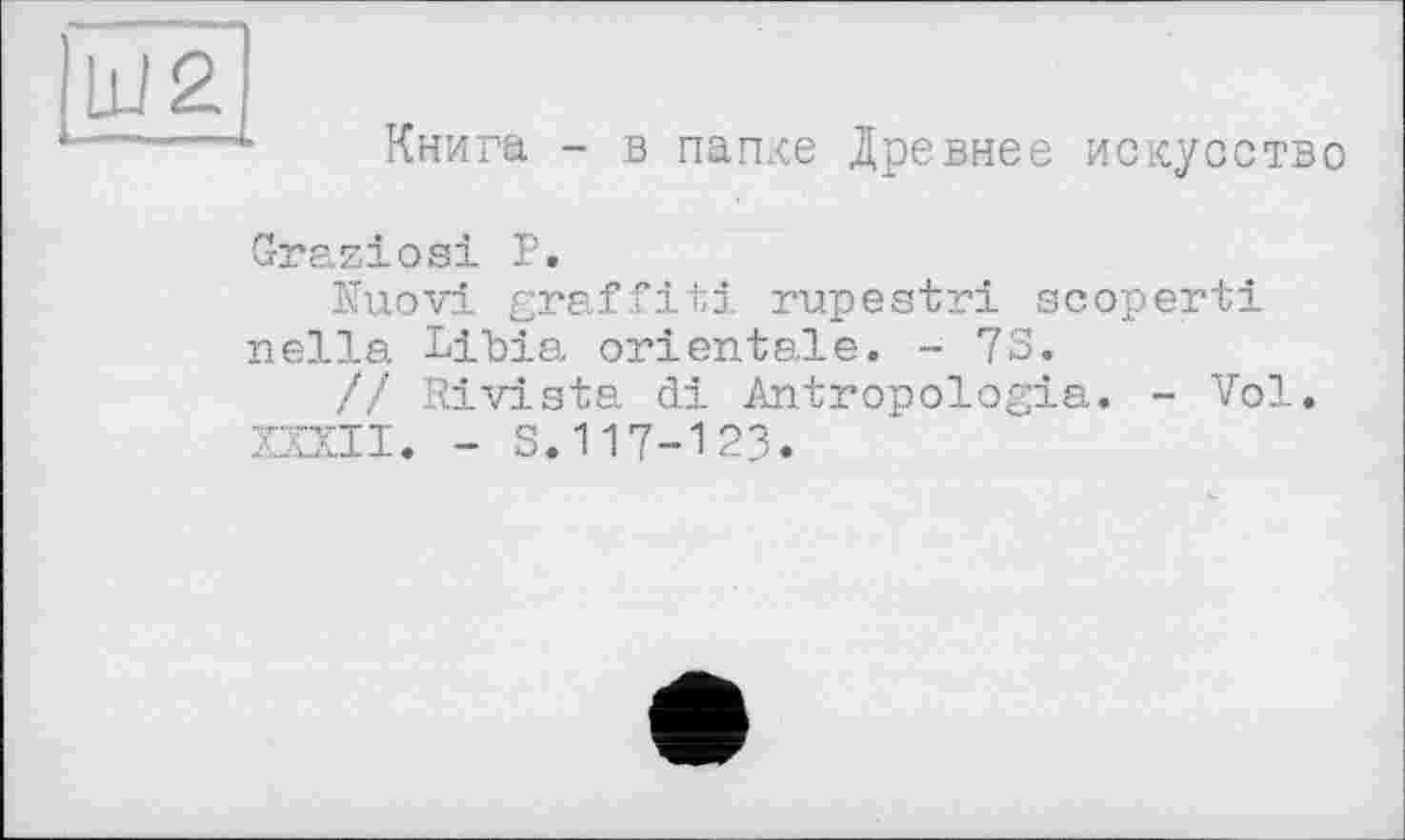 ﻿Ш2
Книга - в папке Древнее искусство
Graziosi Р.
Kuovi graffiti rupestri scoperti nella Libia orientale. - 7S.
// Rivista di Antropologia. - Vol.
XXXII. - S.117-123.